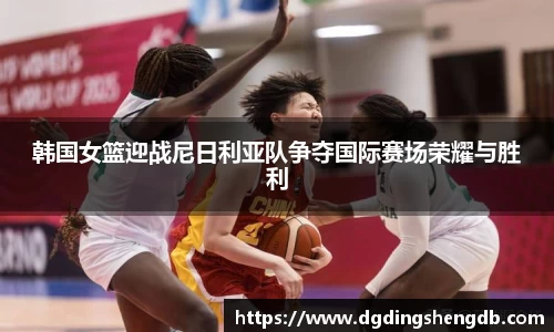 韩国女篮迎战尼日利亚队争夺国际赛场荣耀与胜利