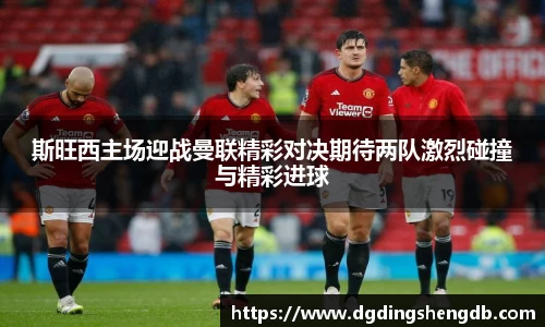 斯旺西主场迎战曼联精彩对决期待两队激烈碰撞与精彩进球