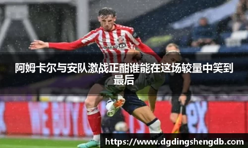 阿姆卡尔与安队激战正酣谁能在这场较量中笑到最后