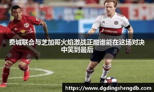 费城联合与芝加哥火焰激战正酣谁能在这场对决中笑到最后